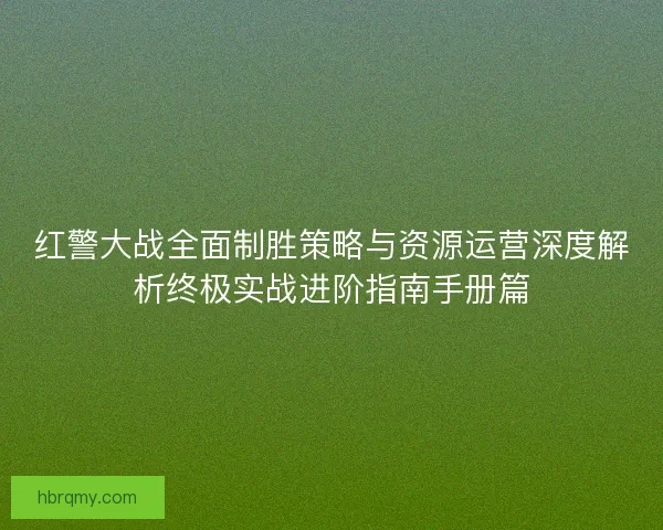 红警大战全面制胜策略与资源运营深度解析终极实战进阶指南手册篇
