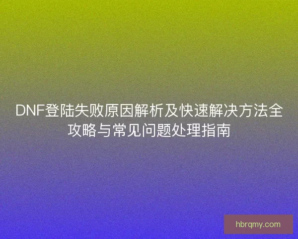 DNF登陆失败原因解析及快速解决方法全攻略与常见问题处理指南
