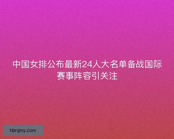 中国女排公布最新24人大名单备战国际赛事阵容引关注