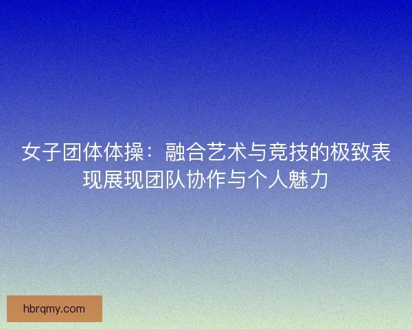 女子团体体操：融合艺术与竞技的极致表现展现团队协作与个人魅力