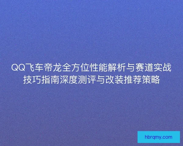 QQ飞车帝龙全方位性能解析与赛道实战技巧指南深度测评与改装推荐策略