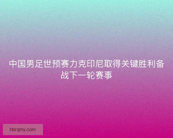 中国男足世预赛力克印尼取得关键胜利备战下一轮赛事