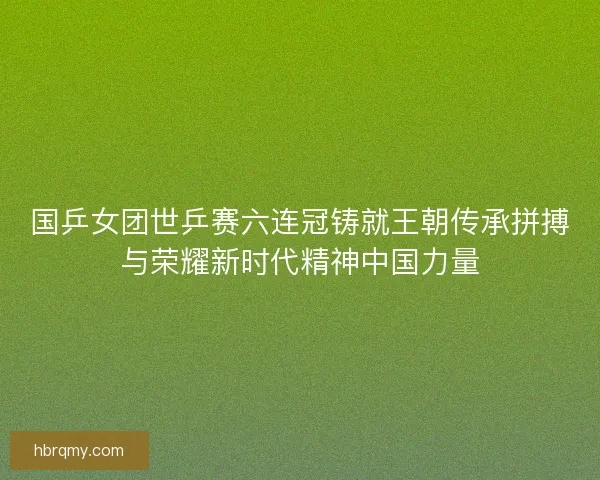 国乒女团世乒赛六连冠铸就王朝传承拼搏与荣耀新时代精神中国力量